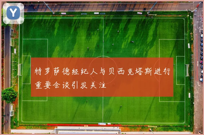 特罗萨德经纪人与贝西克塔斯进行重要会谈引发关注