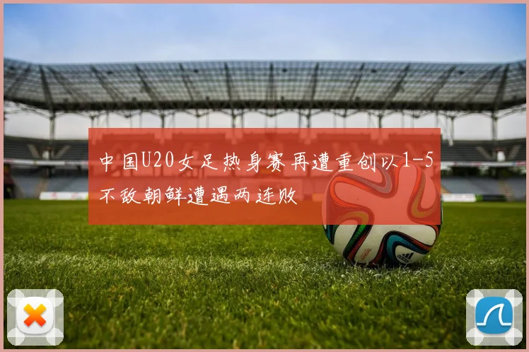 中国U20女足热身赛再遭重创以1-5不敌朝鲜遭遇两连败