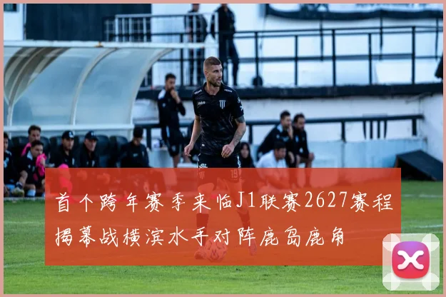 首个跨年赛季来临J1联赛2627赛程揭幕战横滨水手对阵鹿岛鹿角