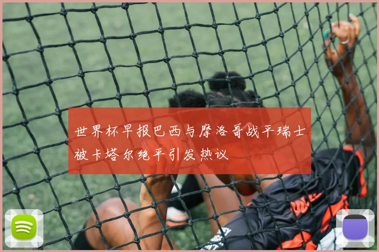 世界杯早报巴西与摩洛哥战平瑞士被卡塔尔绝平引发热议