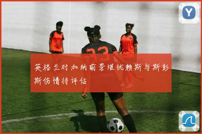 英格兰对加纳前景堪忧赖斯与斯彭斯伤情待评估