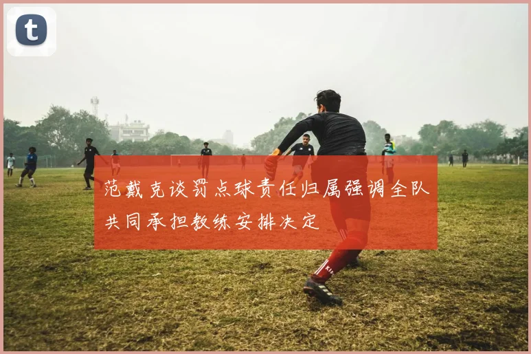 范戴克谈罚点球责任归属强调全队共同承担教练安排决定