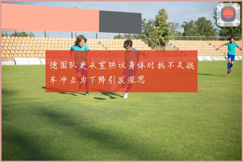 德国队更衣室热议身体对抗不足战车冲击力下降引发深思