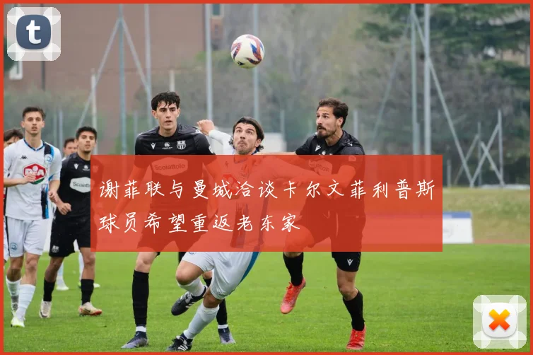 谢菲联与曼城洽谈卡尔文菲利普斯球员希望重返老东家