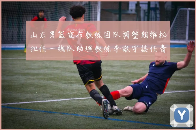 山东男篮宣布教练团队调整鞠维松担任一线队助理教练李敬宇接任青年队主教练