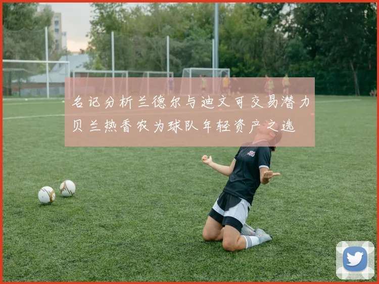 名记分析兰德尔与迪文可交易潜力贝兰热香农为球队年轻资产之选