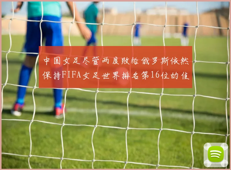 中国女足尽管两度败给俄罗斯依然保持FIFA女足世界排名第16位的佳绩