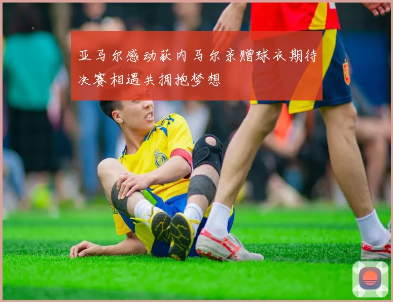 亚马尔感动获内马尔亲赠球衣期待决赛相遇共拥抱梦想