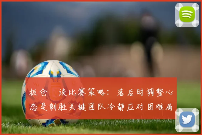 板仓滉谈比赛策略：落后时调整心态是制胜关键团队冷静应对困难局面